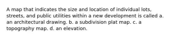 A map that indicates the size and location of individual lots, streets, and public utilities within a new development is called a. an architectural drawing. b. a subdivision plat map. c. a topography map. d. an elevation.