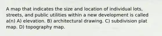 A map that indicates the size and location of individual lots, streets, and public utilities within a new development is called a(n) A) elevation. B) architectural drawing. C) subdivision plat map. D) topography map.