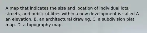 A map that indicates the size and location of individual lots, streets, and public utilities within a new development is called A. an elevation. B. an architectural drawing. C. a subdivision plat map. D. a topography map.