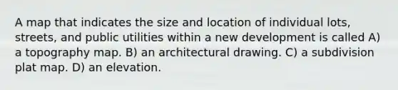 A map that indicates the size and location of individual lots, streets, and public utilities within a new development is called A) a topography map. B) an architectural drawing. C) a subdivision plat map. D) an elevation.