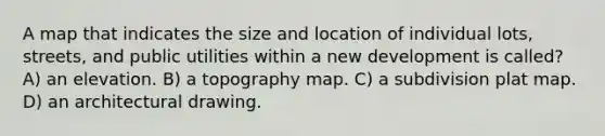 A map that indicates the size and location of individual lots, streets, and public utilities within a new development is called? A) an elevation. B) a topography map. C) a subdivision plat map. D) an architectural drawing.