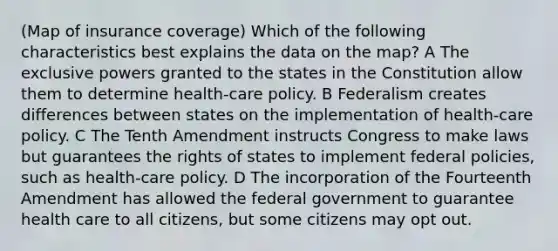 (Map of insurance coverage) Which of the following characteristics best explains the data on the map? A The exclusive powers granted to the states in the Constitution allow them to determine health-care policy. B Federalism creates differences between states on the implementation of health-care policy. C The Tenth Amendment instructs Congress to make laws but guarantees the rights of states to implement federal policies, such as health-care policy. D The incorporation of the Fourteenth Amendment has allowed the federal government to guarantee health care to all citizens, but some citizens may opt out.