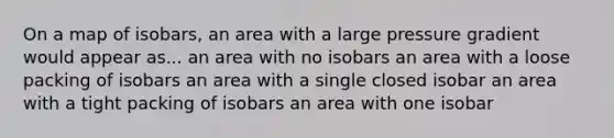 On a map of isobars, an area with a large pressure gradient would appear as... an area with no isobars an area with a loose packing of isobars an area with a single closed isobar an area with a tight packing of isobars an area with one isobar