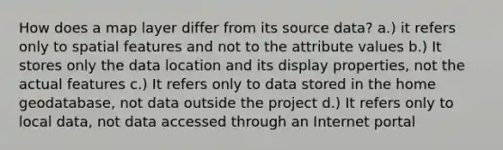 How does a map layer differ from its source data? a.) it refers only to spatial features and not to the attribute values b.) It stores only the data location and its display properties, not the actual features c.) It refers only to data stored in the home geodatabase, not data outside the project d.) It refers only to local data, not data accessed through an Internet portal