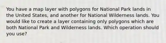 You have a map layer with polygons for National Park lands in the United States, and another for National Wilderness lands. You would like to create a layer containing only polygons which are both National Park and Wilderness lands. Which operation should you use?