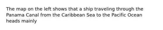 The map on the left shows that a ship traveling through the Panama Canal from the Caribbean Sea to the Pacific Ocean heads mainly