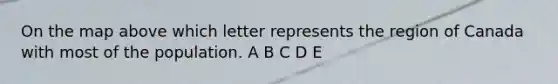 On the map above which letter represents the region of Canada with most of the population. A B C D E