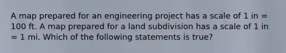 A map prepared for an engineering project has a scale of 1 in = 100 ft. A map prepared for a land subdivision has a scale of 1 in = 1 mi. Which of the following statements is true?