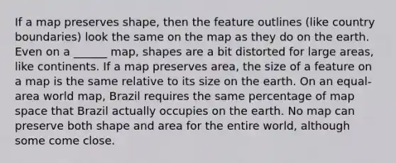 If a map preserves shape, then the feature outlines (like country boundaries) look the same on the map as they do on the earth. Even on a ______ map, shapes are a bit distorted for large areas, like continents. If a map preserves area, the size of a feature on a map is the same relative to its size on the earth. On an equal-area world map, Brazil requires the same percentage of map space that Brazil actually occupies on the earth. No map can preserve both shape and area for the entire world, although some come close.