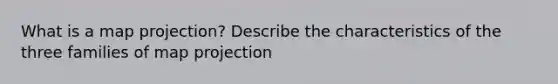 What is a map projection? Describe the characteristics of the three families of map projection