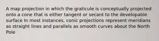 A map projection in which the graticule is conceptually projected onto a cone that is either tangent or secant to the developable surface In most instances, conic projections represent meridians as straight lines and parallels as smooth curves about the North Pole