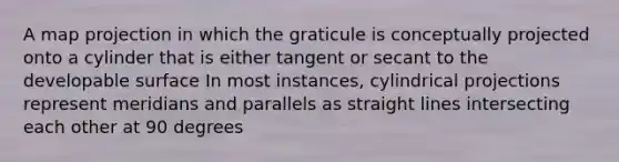 A map projection in which the graticule is conceptually projected onto a cylinder that is either tangent or secant to the developable surface In most instances, cylindrical projections represent meridians and parallels as straight lines intersecting each other at 90 degrees