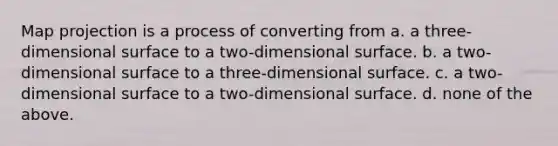 Map projection is a process of converting from a. a three-dimensional surface to a two-dimensional surface. b. a two-dimensional surface to a three-dimensional surface. c. a two-dimensional surface to a two-dimensional surface. d. none of the above.