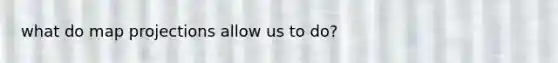 what do map projections allow us to do?