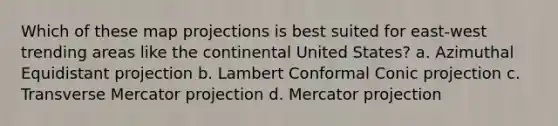 Which of these map projections is best suited for east-west trending areas like the continental United States? a. Azimuthal Equidistant projection b. Lambert Conformal Conic projection c. Transverse Mercator projection d. Mercator projection