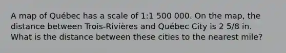 A map of Québec has a scale of 1:1 500 000. On the map, the distance between Trois-Rivières and Québec City is 2 5/8 in. What is the distance between these cities to the nearest mile?