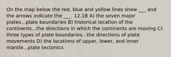 On the map below the red, blue and yellow lines show ___ and the arrows indicate the ___. 12.1B A) the seven major plates...plate boundaries B) historical location of the continents...the directions in which the continents are moving C) three types of plate boundaries...the directions of plate movements D) the locations of upper, lower, and inner mantle...plate tectonics