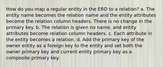 How do you map a regular entity in the ERD to a relation? a. The entity name becomes the relation name and the entity attributes become the relation column headers. There is no change in the primary key. b. The relation is given no name, and entity attributes become relation column headers. c. Each attribute in the entity becomes a relation. d. Add the primary key of the owner entity as a foreign key to the entity and set both the owner primary key and current entity primary key as a composite primary key.