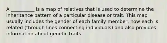 A __________ is a map of relatives that is used to determine the inheritance pattern of a particular disease or trait. This map usually includes the gender of each family member, how each is related (through lines connecting individuals) and also provides information about genetic traits