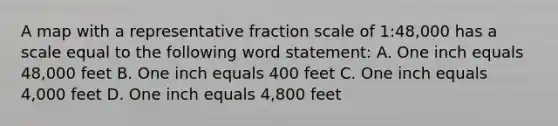 A map with a representative fraction scale of 1:48,000 has a scale equal to the following word statement: A. One inch equals 48,000 feet B. One inch equals 400 feet C. One inch equals 4,000 feet D. One inch equals 4,800 feet