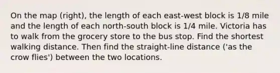 On the map​ (right), the length of each​ east-west block is 1/8 mile and the length of each​ north-south block is 1/4 mile. Victoria has to walk from the grocery store to the bus stop. Find the shortest walking distance. Then find the​ straight-line distance​ ('as the crow​ flies') between the two locations.