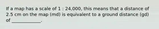 If a map has a scale of 1 : 24,000, this means that a distance of 2.5 cm on the map (md) is equivalent to a ground distance (gd) of _____________.