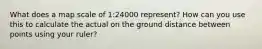 What does a map scale of 1:24000 represent? How can you use this to calculate the actual on the ground distance between points using your ruler?