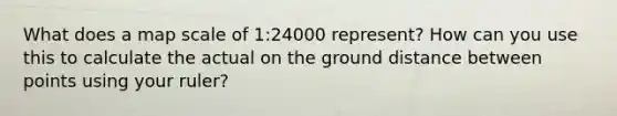 What does a map scale of 1:24000 represent? How can you use this to calculate the actual on the ground distance between points using your ruler?