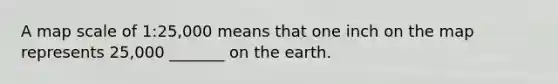A map scale of 1:25,000 means that one inch on the map represents 25,000 _______ on the earth.