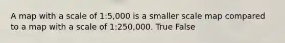 A map with a scale of 1:5,000 is a smaller scale map compared to a map with a scale of 1:250,000. True False