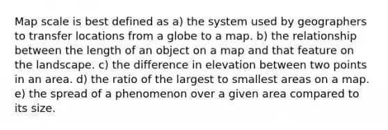 Map scale is best defined as a) the system used by geographers to transfer locations from a globe to a map. b) the relationship between the length of an object on a map and that feature on the landscape. c) the difference in elevation between two points in an area. d) the ratio of the largest to smallest areas on a map. e) the spread of a phenomenon over a given area compared to its size.