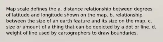 Map scale defines the a. distance relationship between degrees of latitude and longitude shown on the map. b. relationship between the size of an earth feature and its size on the map. c. size or amount of a thing that can be depicted by a dot or line. d. weight of line used by cartographers to draw boundaries.