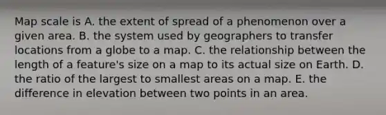 Map scale is A. the extent of spread of a phenomenon over a given area. B. the system used by geographers to transfer locations from a globe to a map. C. the relationship between the length of a feature's size on a map to its actual size on Earth. D. the ratio of the largest to smallest areas on a map. E. the difference in elevation between two points in an area.