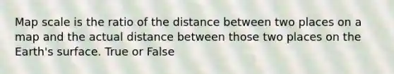 Map scale is the ratio of the distance between two places on a map and the actual distance between those two places on the Earth's surface. True or False