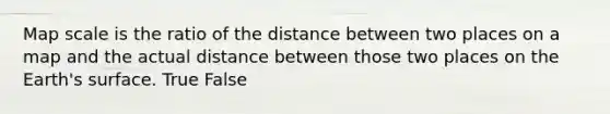 Map scale is the ratio of the distance between two places on a map and the actual distance between those two places on the Earth's surface. True False