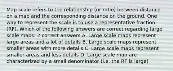 Map scale refers to the relationship (or ratio) between distance on a map and the corresponding distance on the ground. One way to represent the scale is to use a representative fraction (RF). Which of the following answers are correct regarding large scale maps: 2 correct answers A. Large scale maps represent large areas and a lot of details B. Large scale maps represent smaller areas with more details C. Large scale maps represent smaller areas and less details D. Large scale map are characterized by a small denominator (i.e. the RF is large)