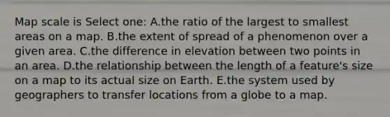 Map scale is Select one: A.the ratio of the largest to smallest areas on a map. B.the extent of spread of a phenomenon over a given area. C.the difference in elevation between two points in an area. D.the relationship between the length of a feature's size on a map to its actual size on Earth. E.the system used by geographers to transfer locations from a globe to a map.