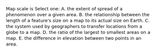 Map scale is Select one: A. the extent of spread of a phenomenon over a given area. B. the relationship between the length of a feature's size on a map to its actual size on Earth. C. the system used by geographers to transfer locations from a globe to a map. D. the ratio of the largest to smallest areas on a map. E. the difference in elevation between two points in an area.