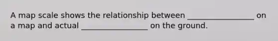 A map scale shows the relationship between _________________ on a map and actual _________________ on the ground.