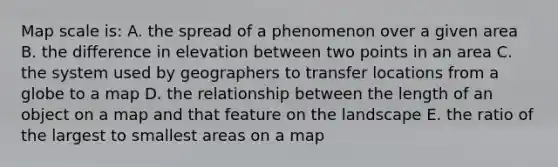 Map scale is: A. the spread of a phenomenon over a given area B. the difference in elevation between two points in an area C. the system used by geographers to transfer locations from a globe to a map D. the relationship between the length of an object on a map and that feature on the landscape E. the ratio of the largest to smallest areas on a map