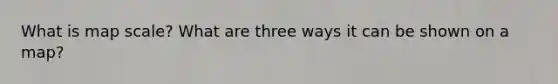 What is map scale? What are three ways it can be shown on a map?