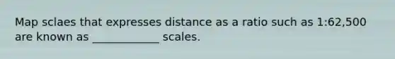 Map sclaes that expresses distance as a ratio such as 1:62,500 are known as ____________ scales.