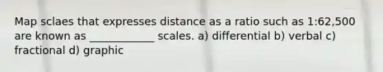 Map sclaes that expresses distance as a ratio such as 1:62,500 are known as ____________ scales. a) differential b) verbal c) fractional d) graphic