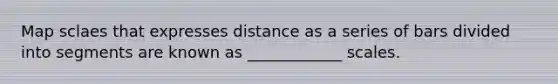 Map sclaes that expresses distance as a series of bars divided into segments are known as ____________ scales.