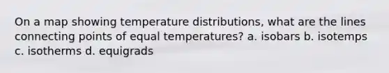 On a map showing temperature distributions, what are the lines connecting points of equal temperatures? a. isobars b. isotemps c. isotherms d. equigrads