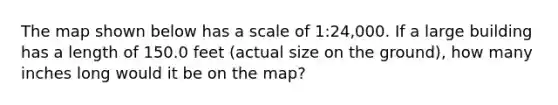 The map shown below has a scale of 1:24,000. If a large building has a length of 150.0 feet (actual size on the ground), how many inches long would it be on the map?