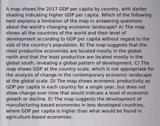 A map shows the 2017 GDP per capita by country, with darker shading indicating higher GDP per capita. Which of the following best explains a limitation of the map in answering questions about the world's changing economic landscape? A) The map shows all the countries of the world and their level of development according to GDP per capita without regard to the size of the country's population. B) The map suggests that the most productive economies are located mostly in the global north and that the least productive are located mostly in the global south, revealing a global pattern of development. C) The map shows GDP at the country scale, which is not appropriate for the analysis of change in the contemporary economic landscape at the global scale. D) The map shows economic productivity as GDP per capita in each country for a single year, but does not show change over time that would indicate a level of economic growth or decline. E) The map suggests the development of manufacturing-based economies in less developed countries, where GDP per capita is higher than what would be found in agriculture-based economies.