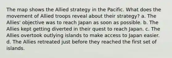 The map shows the Allied strategy in the Pacific. What does the movement of Allied troops reveal about their strategy? a. The Allies' objective was to reach Japan as soon as possible. b. The Allies kept getting diverted in their quest to reach Japan. c. The Allies overtook outlying islands to make access to Japan easier. d. The Allies retreated just before they reached the first set of islands.