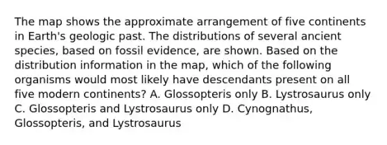 The map shows the approximate arrangement of five continents in Earth's geologic past. The distributions of several ancient species, based on fossil evidence, are shown. Based on the distribution information in the map, which of the following organisms would most likely have descendants present on all five modern continents? A. Glossopteris only B. Lystrosaurus only C. Glossopteris and Lystrosaurus only D. Cynognathus, Glossopteris, and Lystrosaurus