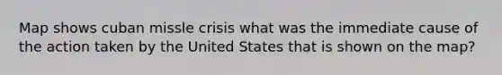 Map shows cuban missle crisis what was the immediate cause of the action taken by the United States that is shown on the map?